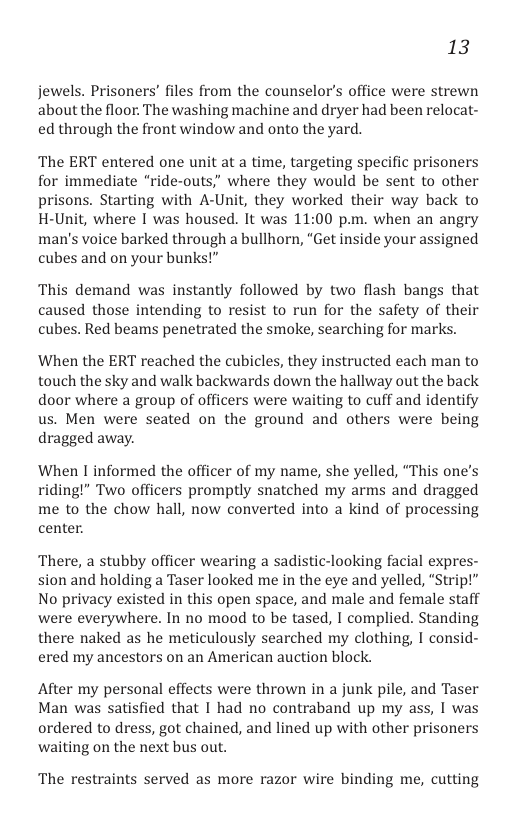 13  jewels. Prisoners’ files from the counselor’s office were strewn about the floor. The washing machine and dryer had been relocat- ed through the front window and onto the yard.  The ERT entered one unit at a time, targeting specific prisoners for immediate “ride-outs,” where they would be sent to other prisons. Starting with A-Unit, they worked their way back to H-Unit, where I was housed. It was 11:00 p.m. when an angry man’s voice barked through a bullhorn, “Get inside your assigned cubes and on your bunks!”  This demand was instantly followed by two flash bangs that caused those intending to resist to run for the safety of their cubes. Red beams penetrated the smoke, searching for marks.  When the ERT reached the cubicles, they instructed each man to touch the sky and walk backwards down the hallway out the back door where a group of officers were waiting to cuff and identify us. Men were seated on the ground and others were being dragged away.  When I informed the officer of my name, she yelled, “This one’s riding!” Two officers promptly snatched my arms and dragged me to the chow hall, now converted into a kind of processing center.  There, a stubby officer wearing a sadistic-looking facial expres- sion and holding a Taser looked me in the eye and yelled, “Strip!” No privacy existed in this open space, and male and female staff were everywhere. In no mood to be tased, I complied. Standing there naked as he meticulously searched my clothing, I consid- ered my ancestors on an American auction block.  After my personal effects were thrown in a junk pile, and Taser Man was satisfied that I had no contraband up my ass, I was ordered to dress, got chained, and lined up with other prisoners waiting on the next bus out.  The restraints served as more razor wire binding me, cutting 